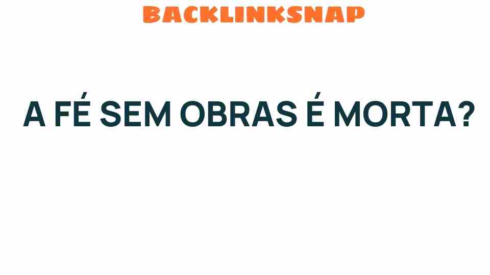 A Fé Sem Obras: O Que Realmente Significa para Nossa Vida?